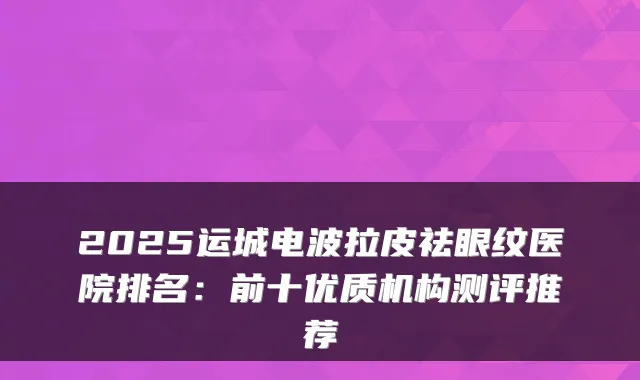 2025运城电波拉皮祛眼纹医院排名:前十优质机构测评推荐