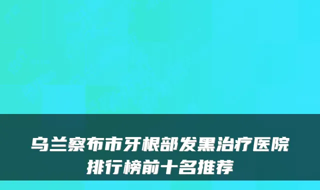 乌兰察布市牙根部发黑医院排行榜前十名推荐