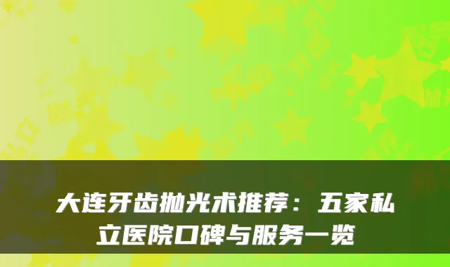 大连牙齿抛光术推荐：五家私立医院口碑与服务一览