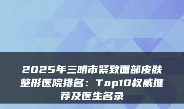 2025年三明市紧致面部皮肤整形医院排名:Top10权威推荐及医生名录