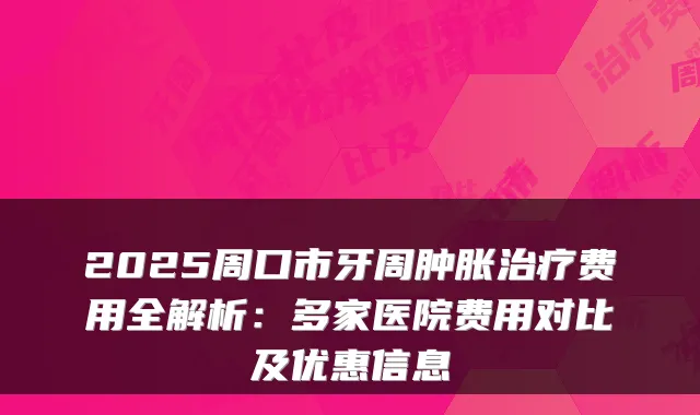 2025周口市牙周肿胀治疗费用全解析:多家医院费用对比及优惠信息