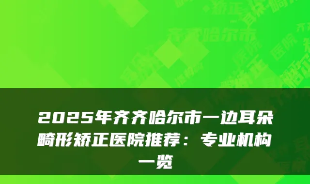 2025年齐齐哈尔市一边耳朵畸形矫正医院推荐:专业机构一览