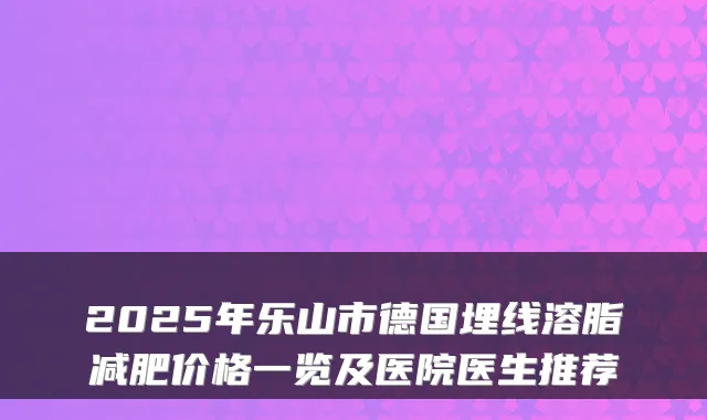 2025年乐山市德国埋线溶脂减肥价格一览及医院医生推荐