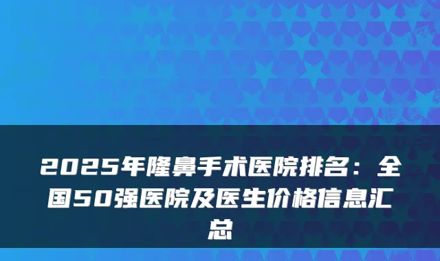 2025年隆鼻手术医院排名：全国50强医院及医生价格信息汇总