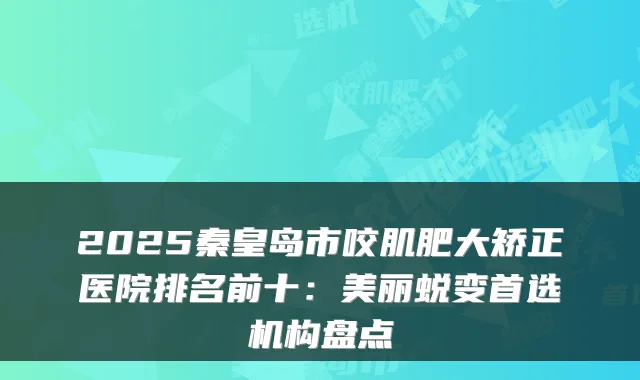 2025秦皇岛市咬肌肥大矫正医院排名前十:美丽蜕变首选机构盘点