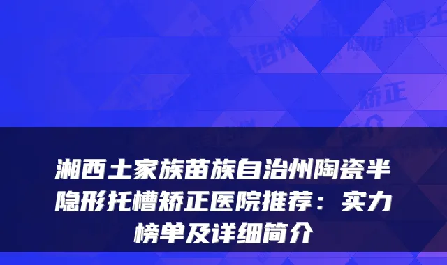 湘西土家族苗族自治州陶瓷半隐形托槽矫正医院推荐:实力榜单及详细简介