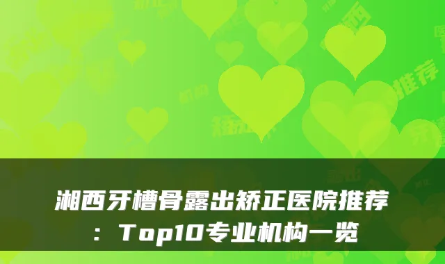 湘西牙槽骨露出矫正医院推荐：Top10专业机构一览