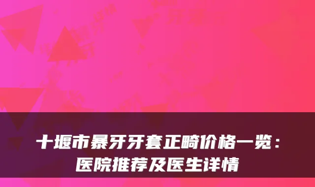 十堰市暴牙牙套正畸价格一览：医院推荐及医生详情
