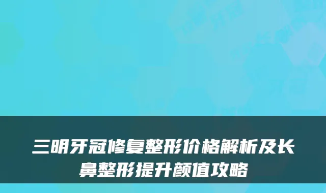 三明牙冠修复整形价格解析及长鼻整形提升颜值攻略