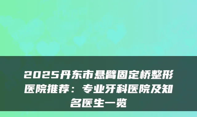 2025丹东市悬臂固定桥整形医院推荐:专业牙科医院及知名医生一览