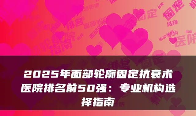 2025年面部轮廓固定抗衰术医院排名前50强：专业机构选择指南