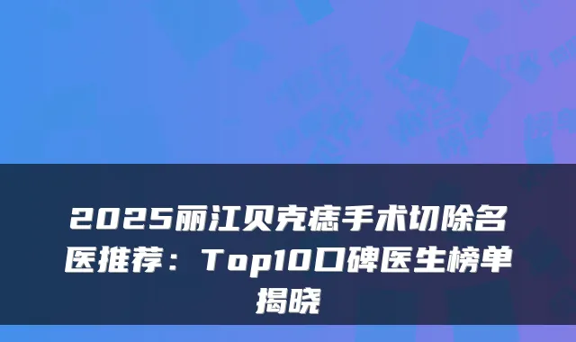 2025丽江贝克痣手术切除名医推荐：Top10口碑医生榜单揭晓
