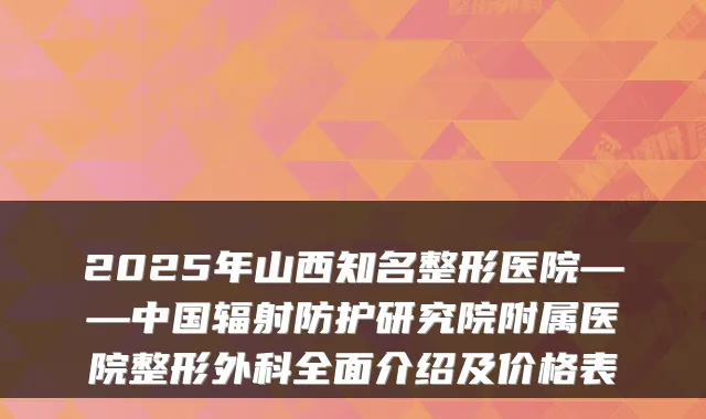 2025年山西知名整形医院——中国辐射防护研究院附属医院整形外科全面介绍及价格表