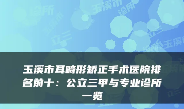 玉溪市耳畸形矫正手术医院排名前十：公立三甲与专业诊所一览
