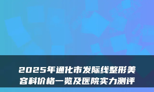 2025年通化市发际线整形美容科价格一览及医院实力测评