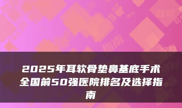 2025年耳软骨垫鼻基底手术全国前50强医院排名及选择指南