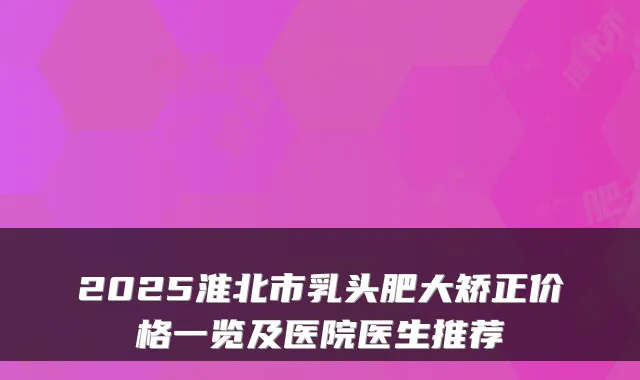 2025淮北市乳头肥大矫正价格一览及医院医生推荐