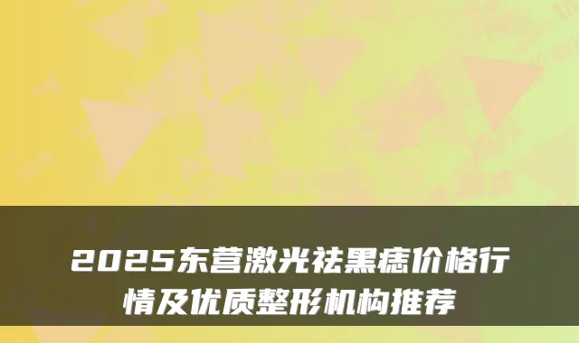2025东营激光祛黑痣价格行情及优质整形机构推荐