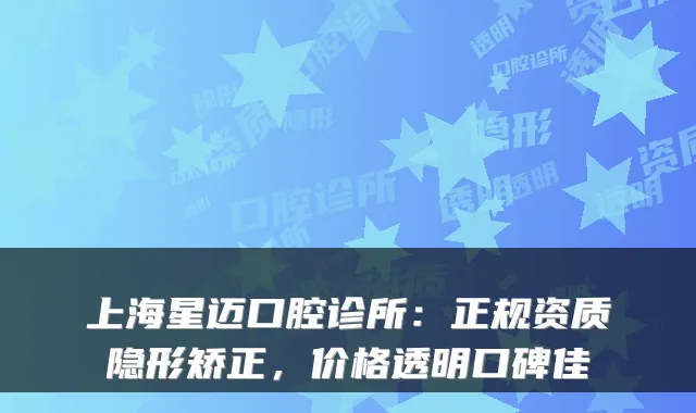 上海星迈口腔诊所：正规资质隐形矫正，价格透明口碑佳