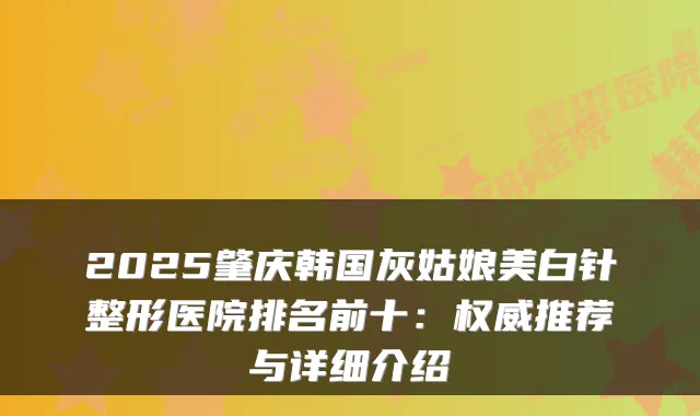 2025肇庆韩国灰姑娘美白针整形医院排名前十:推荐与详细介绍