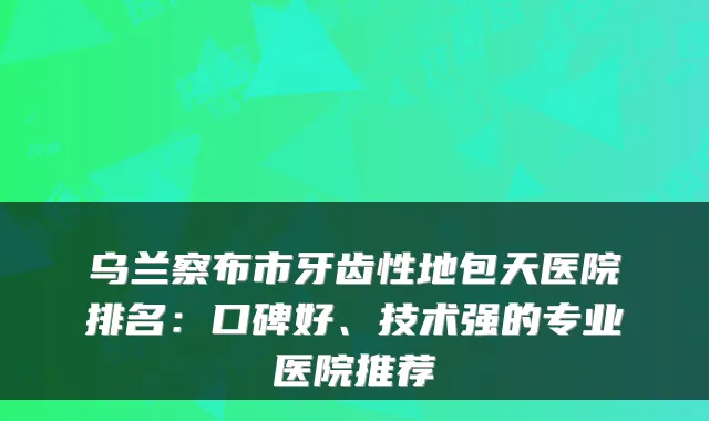 乌兰察布市牙齿性地包天医院排名：口碑好、技术强的专业医院推荐