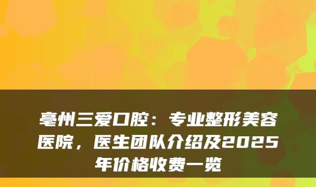 亳州三爱口腔:专业整形美容医院,医生团队介绍及2025年价格收费一览