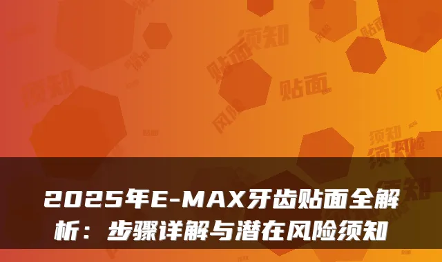 2025年E-MAX牙齿贴面全解析：步骤详解与潜在风险须知
