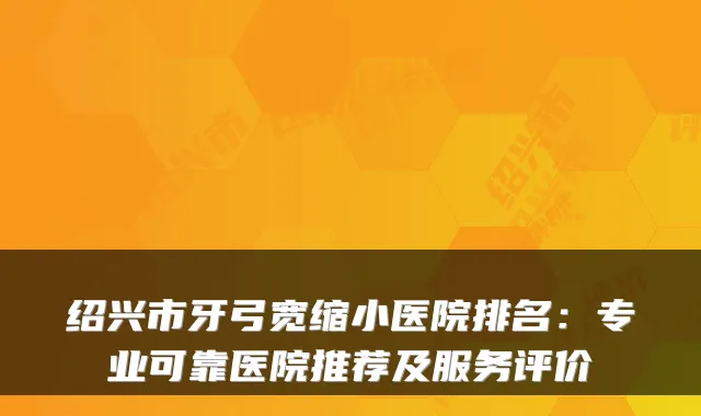 绍兴市牙弓宽缩小医院排名：专业可靠医院推荐及服务评价
