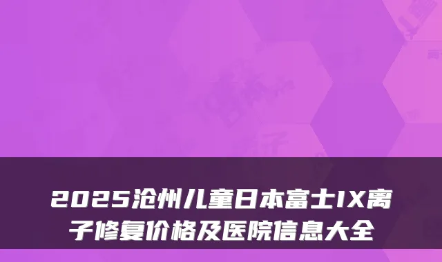2025沧州儿童日本富士IX离子修复价格及医院信息大全