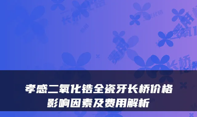 孝感二氧化锆全瓷牙长桥价格影响因素及费用解析