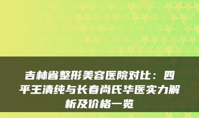 吉林省整形美容医院对比：四平王清纯与长春尚氏华医实力解析及价格一览