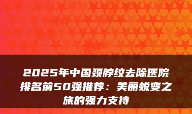 2025年中国颈脖纹去除医院排名前50强推荐：美丽蜕变之旅的强力支持