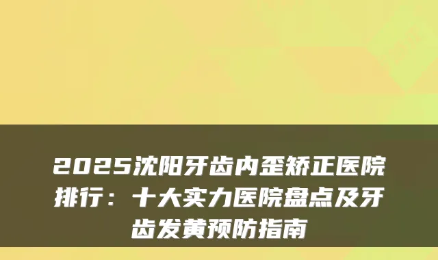 2025沈阳牙齿内歪矫正医院排行：十大实力医院盘点及牙齿发黄预防指南