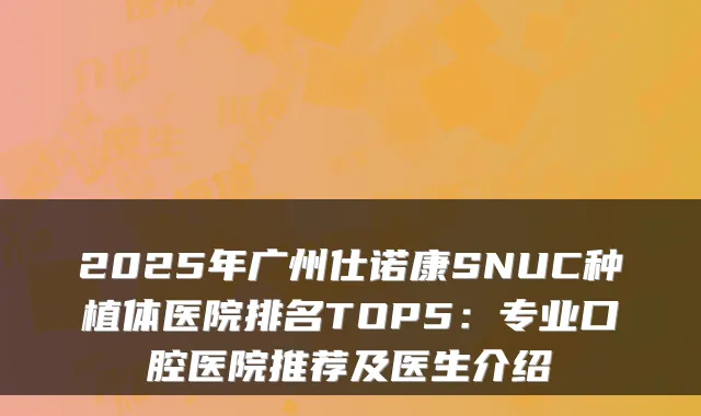 2025年广州仕诺康SNUC种植体医院排名TOP5：专业口腔医院推荐及医生介绍