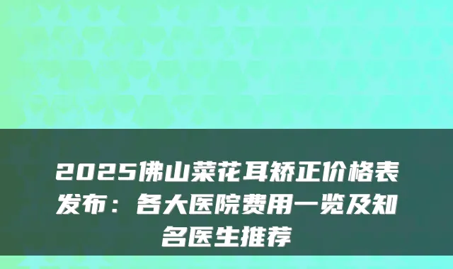 2025佛山菜花耳矫正价格表发布:各大医院费用一览及知名医生推荐