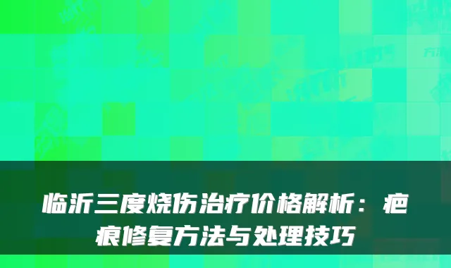 临沂三度烧伤价格解析:疤痕修复方法与处理技巧