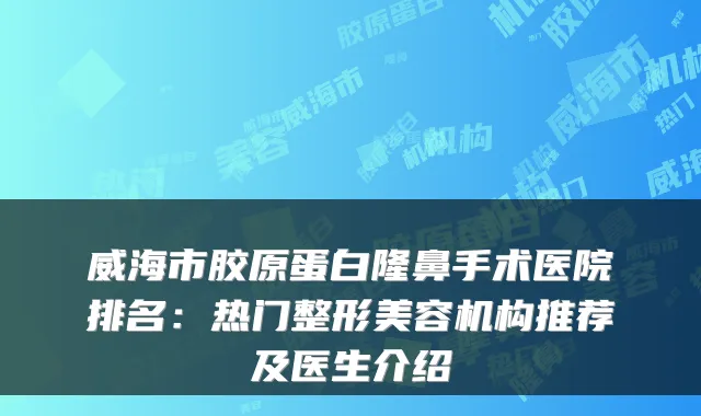 威海市胶原蛋白隆鼻手术医院排名:热门整形美容机构推荐及医生介绍