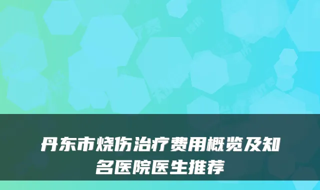 丹东市烧伤费用概览及知名医院医生推荐