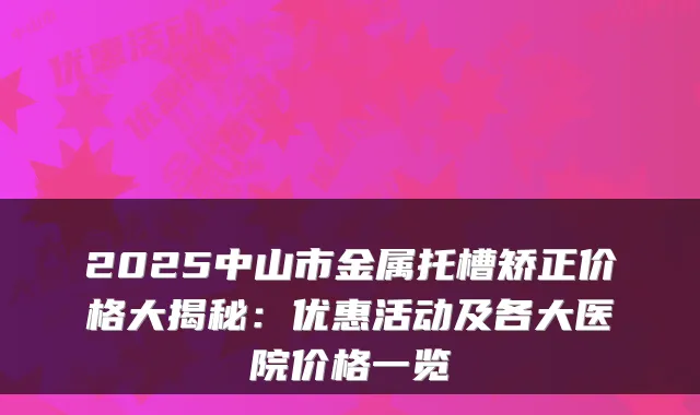 2025中山市金属托槽矫正价格大揭秘:优惠活动及各大医院价格一览