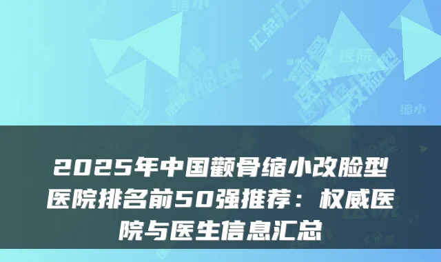 2025年中国颧骨缩小改脸型医院排名前50强推荐:医院与医生信息汇总