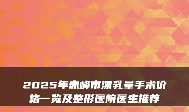 2025年赤峰市漂乳晕手术价格一览及整形医院医生推荐