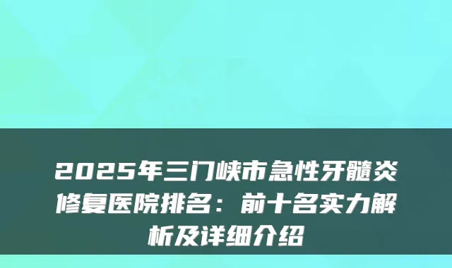 2025年三门峡市急性牙髓炎修复医院排名:前十名实力解析及详细介绍