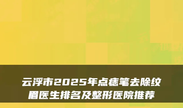 云浮市2025年点痣笔去除纹眉医生排名及整形医院推荐