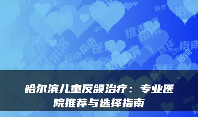 哈尔滨儿童反颌：专业医院推荐与选择指南