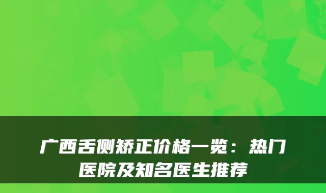 广西舌侧矫正价格一览：热门医院及知名医生推荐