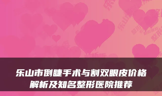 乐山市倒睫手术与割双眼皮价格解析及知名整形医院推荐