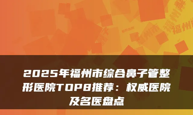 2025年福州市综合鼻子管整形医院TOP8推荐：医院及名医盘点