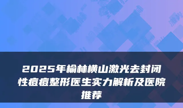 2025年榆林横山激光去封闭性痘痘整形医生实力解析及医院推荐