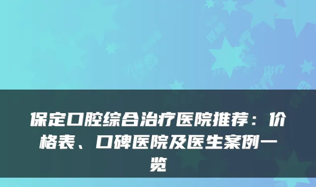 保定口腔综合治疗医院推荐：价格表、口碑医院及医生案例一览