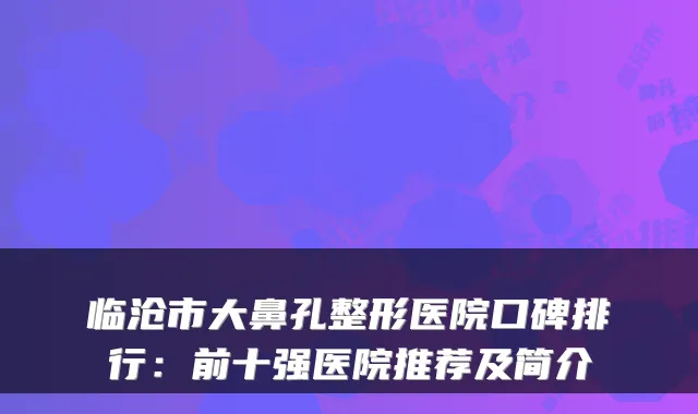 临沧市大鼻孔整形医院口碑排行：前十强医院推荐及简介